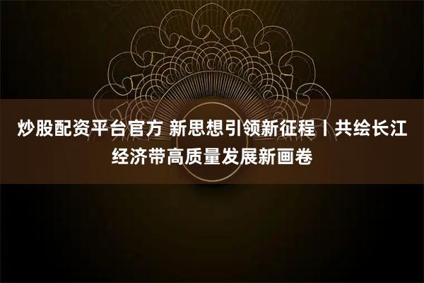 炒股配资平台官方 新思想引领新征程丨共绘长江经济带高质量发展新画卷