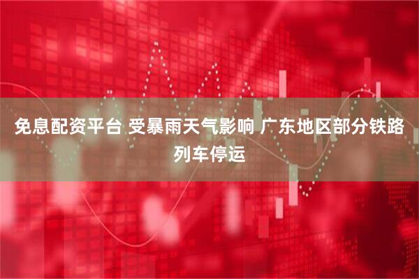 免息配资平台 受暴雨天气影响 广东地区部分铁路列车停运