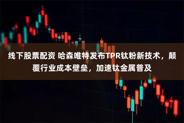 线下股票配资 哈森唯特发布TPR钛粉新技术,颠覆行业成本壁垒,加速钛金属普及